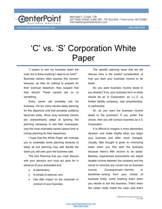 ‘C’ vs. ‘S’ Corporation White
                     Paper
    “I expect to exit my business down the                  The specific planning issue that we will
road, but is there anything I need to do now?”          discuss here is the careful consideration of
Business owners often express this concern              how you wish your business income to be
because, as they do nothing to prepare for              taxed.
their eventual departure, they suspect that                 Do you want business income taxed to
they    should.   These     owners   are     on    to   you directly? If so, your business form or entity
something.                                              should be an S Corporation, an L.L.C. (a
    Every    owner   will    someday       exit   his   limited liability company), sole proprietorship,
business. Far too many owners delay planning            or partnership.
for this departure until that someday suddenly              Or, do you want the business income
becomes today. Since busy business owners               taxed to the business? If you prefer this
are extraordinarily adept at ignoring the               choice, then you will conduct business as a C
planning necessary to exit their businesses,            Corporation.
only the most motivated owners spend time or                It is difficult to imagine a more elementary
money planning for their departures.                    decision, one made initially when you begin
    I hope that this White Paper will motivate          your business and often never changed.
you to undertake some planning because to               Usually, little thought is given to minimizing
delay all exit planning may well double the             taxes when you first start the business
taxes you will owe upon the business sale.              because there’s little income to be taxed.
    The Exit Planning that you must discuss             Besides, experienced accountants can adjust
with your advisors and must act upon far in             taxable income between the company and the
advance of your anticipated exit:                       owner to minimize any current tax on business
    •    Is elementary;                                 income.        Consequences—harmful                           or
    •    Is simple to execute; and                      beneficial—arising    from      your         choice           of
    •    Has little impact on the character or          business entity, come crashing down when
         conduct of your business.                      you decide to exit the business. That’s when
                                                        the rubber really meets the road—and that’s


                                                                                 ©2008 Business Enterprise Institute, Inc.
                                                                                                               rev 04/08
 