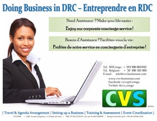 Need Assistance ? Make your life easier :
                                                          Enjoy our corporate concierge service !

                                                          Besoin d’Assistance ? Facilitez-vous la vie :
                                            Profitez de notre service en conciergerie d’entreprise !



                                                                                                     Tel. RDCongo : + 243 990 064 652
                                                                                                     Tel. Belgium : + 32 496 325 995
                                                                                                     E-mail : info@cvs-businesses.com
                                                                                                           www.cvs-businesses.com
                                                                                                           Facebook: cvs-sprl-congo
                                                                                                           Twitter: @cvs_congo




CVS SPRL   | 3558, Avenue Forgerons, C/Limete, Q. Funa | NRC N° KG/5379/M | Id. nat. 01-450-N54999F | Banque Procrédit cpt $ : 1301-06-102706-12-00
 