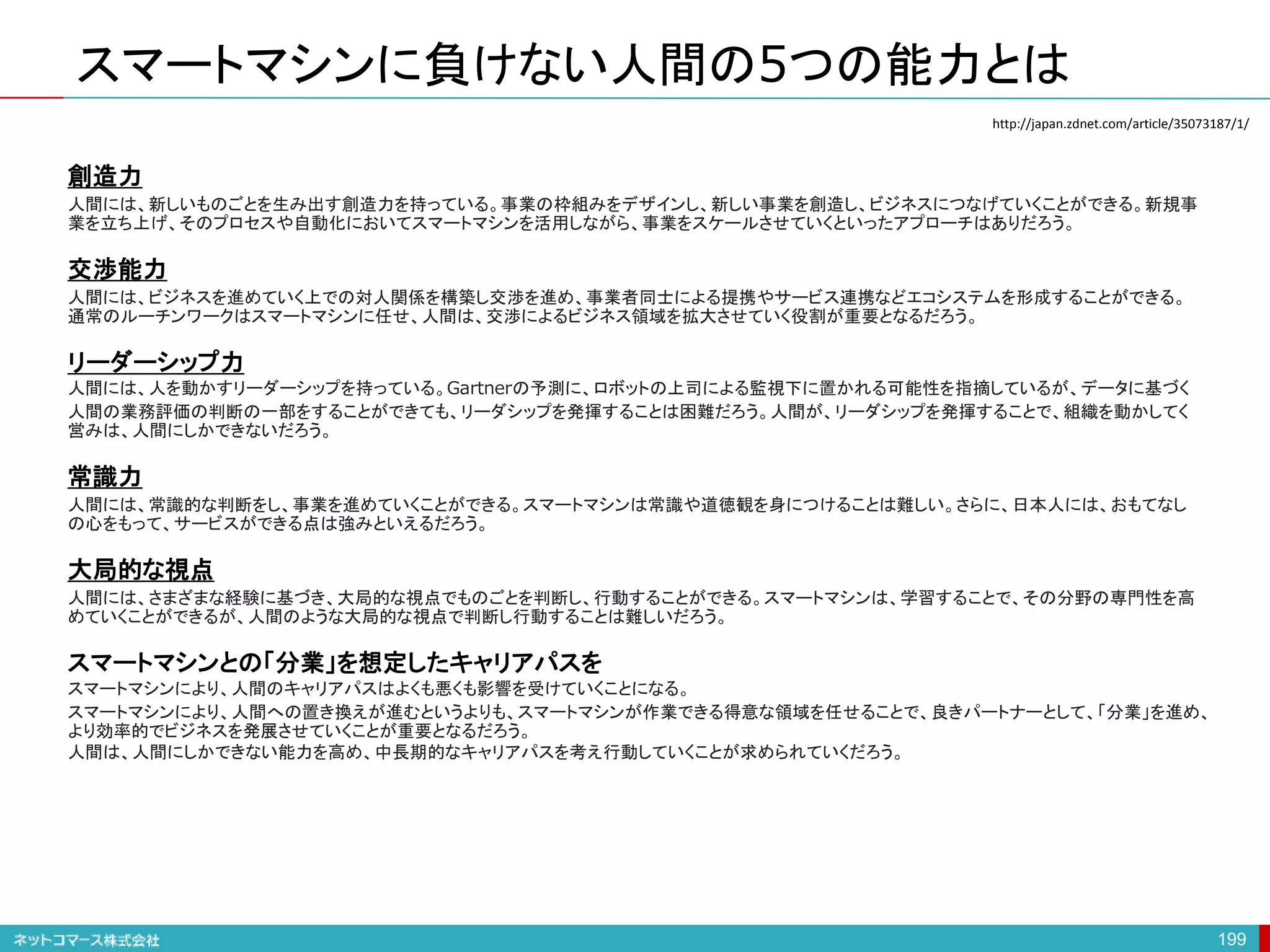 スマートマシンに負けない人間の5つの能力とは
199
創造力
人間には、新しいものごとを生み出す創造力を持っている。事業の枠組みをデザインし、新しい事業を創造し、ビジネスにつなげていくことができる。新規事
業を立ち上げ、そのプロセスや自動化においてスマートマシンを活用しながら、事業をスケールさせていくといったアプローチはありだろう。
交渉能力
人間には、ビジネスを進めていく上での対人関係を構築し交渉を進め、事業者同士による提携やサービス連携などエコシステムを形成することができる。
通常のルーチンワークはスマートマシンに任せ、人間は、交渉によるビジネス領域を拡大させていく役割が重要となるだろう。
リーダーシップ力
人間には、人を動かすリーダーシップを持っている。Gartnerの予測に、ロボットの上司による監視下に置かれる可能性を指摘しているが、データに基づく
人間の業務評価の判断の一部をすることができても、リーダシップを発揮することは困難だろう。人間が、リーダシップを発揮することで、組織を動かしてく
営みは、人間にしかできないだろう。
常識力
人間には、常識的な判断をし、事業を進めていくことができる。スマートマシンは常識や道徳観を身につけることは難しい。さらに、日本人には、おもてなし
の心をもって、サービスができる点は強みといえるだろう。
大局的な視点
人間には、さまざまな経験に基づき、大局的な視点でものごとを判断し、行動することができる。スマートマシンは、学習することで、その分野の専門性を高
めていくことができるが、人間のような大局的な視点で判断し行動することは難しいだろう。
スマートマシンとの「分業」を想定したキャリアパスを
スマートマシンにより、人間のキャリアパスはよくも悪くも影響を受けていくことになる。
スマートマシンにより、人間への置き換えが進むというよりも、スマートマシンが作業できる得意な領域を任せることで、良きパートナーとして、「分業」を進め、
より効率的でビジネスを発展させていくことが重要となるだろう。
人間は、人間にしかできない能力を高め、中長期的なキャリアパスを考え行動していくことが求められていくだろう。
http://japan.zdnet.com/article/35073187/1/
 