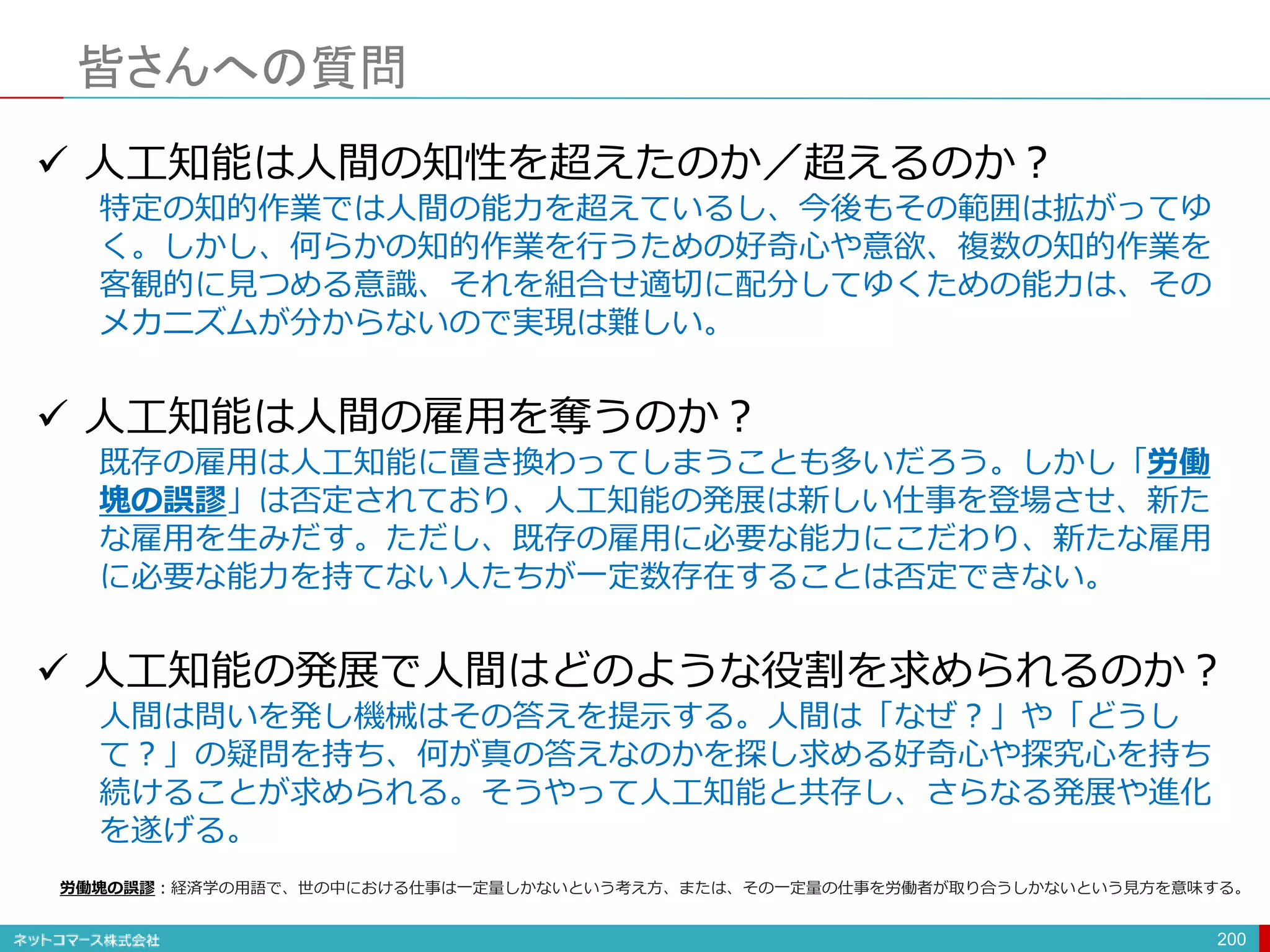 皆さんへの質問
200
 人工知能は人間の知性を超えたのか／超えるのか？
特定の知的作業では人間の能力を超えているし、今後もその範囲は拡がってゆ
く。しかし、何らかの知的作業を行うための好奇心や意欲、複数の知的作業を
客観的に見つめる意識、それを組合せ適切に配分してゆくための能力は、その
メカニズムが分からないので実現は難しい。
 人工知能は人間の雇用を奪うのか？
既存の雇用は人工知能に置き換わってしまうことも多いだろう。しかし「労働
塊の誤謬」は否定されており、人工知能の発展は新しい仕事を登場させ、新た
な雇用を生みだす。ただし、既存の雇用に必要な能力にこだわり、新たな雇用
に必要な能力を持てない人たちが一定数存在することは否定できない。
 人工知能の発展で人間はどのような役割を求められるのか？
人間は問いを発し機械はその答えを提示する。人間は「なぜ？」や「どうし
て？」の疑問を持ち、何が真の答えなのかを探し求める好奇心や探究心を持ち
続けることが求められる。そうやって人工知能と共存し、さらなる発展や進化
を遂げる。
労働塊の誤謬：経済学の用語で、世の中における仕事は一定量しかないという考え方、または、その一定量の仕事を労働者が取り合うしかないという見方を意味する。
 