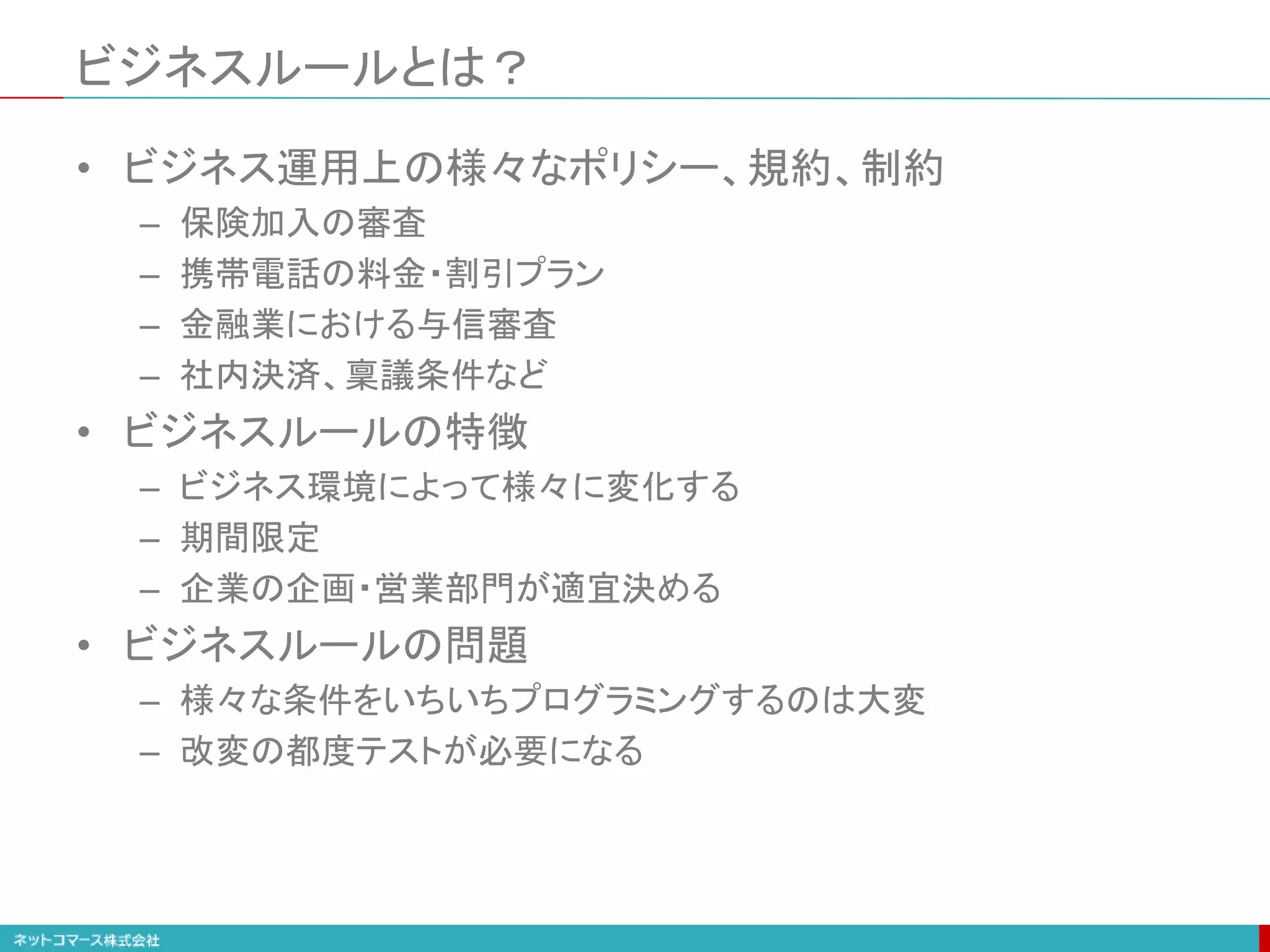 ビジネスルールとは？
• ビジネス運用上の様々なポリシー、規約、制約
– 保険加入の審査
– 携帯電話の料金・割引プラン
– 金融業における与信審査
– 社内決済、稟議条件など
• ビジネスルールの特徴
– ビジネス環境によって様々に変化する
– 期間限定
– 企業の企画・営業部門が適宜決める
• ビジネスルールの問題
– 様々な条件をいちいちプログラミングするのは大変
– 改変の都度テストが必要になる
 