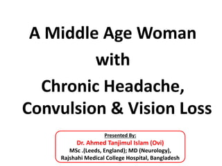 A Middle Age Woman
with
Chronic Headache,
Convulsion & Vision Loss
Presented By:
Dr. Ahmed Tanjimul Islam (Ovi)
MSc .(Leeds, England); MD (Neurology),
Rajshahi Medical College Hospital, Bangladesh
 