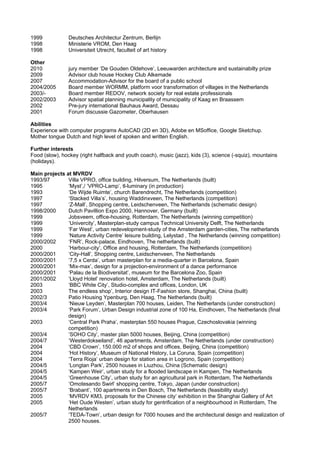 1999            Deutsches Architectur Zentrum, Berlijn
1998            Ministerie VROM, Den Haag
1998            Universiteit Utrecht, faculteit of art history

Other
2010            jury member ‘De Gouden Oldehove’, Leeuwarden architecture and sustainabilty prize
2009            Advisor club house Hockey Club Alkemade
2007            Accommodation-Advisor for the board of a public school
2004/2005       Board member WORMM, platform voor transformation of villages in the Netherlands
2003/-          Board member REDOV, network society for real estate professionals
2002/2003       Advisor spatial planning municipality of municipality of Kaag en Braassem
2002            Pre-jury international Bauhaus Award, Dessau
2001            Forum discussie Gazometer, Oberhausen

Abilities
Experience with computer programs AutoCAD (2D en 3D), Adobe en MSoffice, Google Sketchup.
Mother tongue Dutch and high level of spoken and written English.

Further interests
Food (slow), hockey (right halfback and youth coach), music (jazz), kids (3), science (-squiz), mountains
(holidays).

Main projects at MVRDV
1993/97        Villa VPRO, office building, Hilversum, The Netherlands (built)
1995           ‘Myst’,/ ‘VPRO-Lamp’, tl-luminary (in production)
1993           ‘De Wijde Ruimte’, church Barendrecht, The Netherlands (competition)
1997           ‘Stacked Villa’s’, housing Waddinxveen, The Netherlands (competition)
1997           ‘Z-Mall’, Shopping centre, Leidschenveen, The Netherlands (schematic design)
1998/2000      Dutch Pavillion Expo 2000, Hannover, Germany (built)
1999           Jobsveem, office-housing, Rotterdam, The Netherlands (winning competition)
1999           ‘Univercity’, Masterplan-study campus Technical University Delft, The Netherlands
1999           ‘Far West’, urban redevelopment-study of the Amsterdam garden-cities, The netherlands
1999           ‘Nature Activity Centre’ leisure building, Lelystad , The Netherlands (winning competition)
2000/2002      ‘FNR’, Rock-palace, Eindhoven, The netherlands (built)
2000           ‘Harbour-city’, Office and housing, Rotterdam, The Netherlands (competition)
2000/2001      ‘City-Hall’, Shopping centre, Leidschenveen, The Netherlands
2000/2001      ‘7,5 x Cerda’, urban masterplan for a media-quarter in Barcelona, Spain
2000/2001      ‘Mix-max’, design for a projection-environment of a dance performance
2000/2001      ‘Palau de la Biodiversitat’, museum for the Barcelona Zoo, Spain
2001/2002      ‘Lloyd Hotel’ renovation hotel, Amsterdam, The Netherlands (built)
2003           ‘BBC White City’, Studio-complex and offices, London, UK
2003           The endless shop’, Interior design IT-Fashion store, Shanghai, China (built)
2002/3         Patio Housing Ypenburg, Den Haag, The Netherlands (built)
2003/4         ‘Nieuw Leyden’, Masterplan 700 houses, Leiden, The Netherlands (under construction)
2003/4         ‘Park Forum’, Urban Design industrial zone of 100 Ha, Eindhoven, The Netherlands (final
               design)
2003           ‘Central Park Praha’, masterplan 550 houses Prague, Czechoslovakia (winning
               competition)
2003/4         ‘SOHO City’, master plan 5000 houses, Beijing, China (competition)
2004/7         ‘Westerdokseiland’, 46 apartments, Amsterdam, The Netherlands (under construction)
2004           ‘CBD Crown’, 150.000 m2 of shops and offices, Beijing, China (competition)
2004           ‘Hot History’, Museum of National History, La Coruna, Spain (competition)
2004           ‘Terra Rioja’ urban design for station area in Logrono, Spain (competition)
2004/5         ‘Longtan Park’, 2500 houses in Liuzhou, China (Schematic design)
2004/5         ‘Kampen Weir’, urban study for a flooded landscape in Kampen, The Netherlands
2004/5         ‘Greenhouse City’, urban study for an agricultural park in Rotterdam, The Netherlands
2005/7         ‘Omotesando Swirl’ shopping centre, Tokyo, Japan (under construction)
2005/7         ‘Brabant’, 100 apartments in Den Bosch, The Netherlands (feasibility study)
2005           ‘MVRDV KM3, proposals for the Chinese city’ exhibition in the Shanghai Gallery of Art
2005           ‘Het Oude Westen’, urban study for gentrification of a neighbourhood in Rotterdam, The
               Netherlands
2005/7         ‘TEDA-Town’, urban design for 7000 houses and the architectural design and realization of
               2500 houses.
 