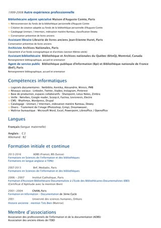 1999-2008 Autre expérience professionnelle
Bibliothécaire adjoint spécialisé Maison d’Auguste Comte, Paris
∞ Rétroconversion du fonds de la bibliothèque personnelle d'Auguste Comte
∞ Création de cotation adaptée au fonds de la bibliothèque personnelle d'Auguste Comte
∞ Catalogage Unimarc / Intermarc, indexation matière Rameau, classification Dewey
∞ Conservation préventive de livres anciens
Assistant libraire Librairie de livres anciens Jean-Etienne Huret, Paris
Conservation préventive de livres anciens
Archiviste Archives Nationales, Paris
Classement d’un fonds iconographique et d'archives (section XXème siècle)
Assistant-bibliothécaire Bibliothèque et Archives nationales du Québec (BAnQ), Montréal, Canada
Renseignement bibliographique, accueil et orientation
Agent de service public Bibliothèque publique d’Information (Bpi) et Bibliothèque nationale de France
(BnF), Paris
Renseignement bibliographique, accueil et orientation
Compétences informatiques
∞ Logiciels documentaires : Netbiblio, Kentika, Alexandrie, Winisis, PMB
∞ Réseaux sociaux : Linkedin, Twitter, Viadeo, Instagram, Pinterest
∞ Base de production, espaces collaboratifs : Sharepoint, Lotus Notes, Zimbra
∞ Veille : Netvibes, Google reader, Scoop.it, Factiva, Lexisnexis, Electre
∞ CMS : Rhythmyx, Wordpress, Drupal
∞ Catalogage : Unimarc / Intermarc, indexation matière Rameau, Dewey
∞ Divers : Traitement de l’image (Photoshop, Gimp), Dreamweaver,
∞ Maîtrise bureautique : Microsoft Word, Excel, Powerpoint, Libreoffice / Openoffice
Langues
Français (langue maternelle)
Anglais : C2
Allemand : B2
Formation initiale et continue
2013-2016 ADBS (France), BIS (Suisse)
Formations en Sciences de l’information et des bibliothèques
Formations en langue anglaise à l’ONU
2007-2013 BnF, Mediadix, Paris
Formations en Sciences de l’information et des bibliothèques
2006 – 2007 Institut Catholique, Paris
Formation d'Assistant Bibliothécaire Documentaliste à L'Ecole des Bibliothécaires-Documentalistes (EBD)
(Certificat d’Aptitude avec la mention Bien)
2001-2004 CNAM, Paris
Formation en Information – Documentation de 3ème Cycle
2001 Université des sciences humaines, Orléans
Histoire ancienne : mention Très Bien (Maitrise)
Membre d’associations
Association des professionnels de l'information et de la documentation (ADBS)
Association des anciens élèves de l’EBD
 