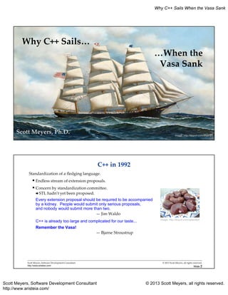 Scott Meyers, Software Development Consultant © 2013 Scott Meyers, all rights reserved.
http://www.aristeia.com/
Why C++ Sails When the Vasa Sank
Why C++ Sails…
Image: http://tinyurl.com/nhyxnpv
…When the
Vasa Sank
Scott Meyers, Ph.D.
C++ in 1992
Standardization of a fledging language.
 Endless stream of extension proposals.
 Concern by standardization committee.
STL hadn’t yet been proposed.
Every extension proposal should be required to be accompanied
by a kidney. People would submit only serious proposals,
and nobody would submit more than two.
— Jim Waldo
C++ is already too large and complicated for our taste...
Remember the Vasa!
— Bjarne Stroustrup
Scott Meyers, Software Development Consultant
http://www.aristeia.com/
© 2013 Scott Meyers, all rights reserved.
Slide 2
Image: http://tinyurl.com/qdam8jm
 