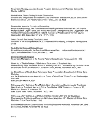Respiratory Therapy Associate Degree Program, Commencement Address, Gainesville,
Florida, 6/24/95
North Central Florida Society/Hospital Pharmacists:
Sedation and Analgesia for the Intensive Care Unit Patient and Neuromuscular, Blockade for
the Intensive Care Unit Patient, Gainesville, Florida, June 28, 1995
Dannemiller Memorial Educational Foundation
Respiratory Physiology, The Role of the Anesthesiologist in the Intensive Care Unit: Sepsis,
Multiple System Organ Failure, and ARDS; Acid Based Derangements; and Oxygenation and
Ventilation Strategies in the Difﬁcult Patient. Annual Fall Anesthesiology Review Course,
Washington, DC, September 13th and 12-17th, 1993.
South Central Respiratory Care Symposium
Advances in the Management of ARDS, Fifteenth Annual Meeting, Champion, Pennsylvania,
3/1/95
North Florida Regional Medical Center
Ethical Considerations for the Practice of Respiratory Care, Halloween Cardiopulmonary
Symposium Gainesville, Florida, October 31, 1994
Delray Community Hospital
Respiratory Management of the Trauma Patient, Delray Beach, Florida, April 26, 1995
University of Florida College of Medicine – Department of Anesthesiology
Understanding Right Ventricular Function and Diagnosis and Treatment of MyocardialIschemia
Division of Critical Care Medicine, Lake Buena Vista, Florida, November 20-24, 1993
An Ethical Issue of Health Care Reform and Case Presentation. Department of Critical Care
Medicine
and the Anesthesia Alumni Association of Florida –Critical Care Winter Course, Breckenridge,
Colorado
February 26th–March 4, 1994
Pulmonary Artery Catheters: New Models, New Information and Cardiovascular Anesthesia
Complications, Anesthesiology and Critical Care Update 1994 Workshop – November 20;
Moderator, Session 3, November 22,
Lake Buena Vista, Florida, November 19-23, 1994
Pulmonary Artery Catheters and Volumetric Date: Clinical Utility and Cardiovascular
Pharmacology: Problems and Answers, Workshop, November 19th. Division of Critical Care
Medicine, Critical Care Update, 1995.
Session Moderator and Cardiovascular Monitoring Problems Workshop, November 21st, Lake
Buena Vista, Florida, November 18-22, 1995
Page 10
 