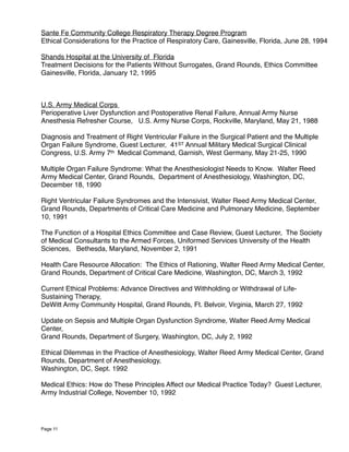 Sante Fe Community College Respiratory Therapy Degree Program
Ethical Considerations for the Practice of Respiratory Care, Gainesville, Florida, June 28, 1994
Shands Hospital at the University of Florida
Treatment Decisions for the Patients Without Surrogates, Grand Rounds, Ethics Committee
Gainesville, Florida, January 12, 1995
U.S. Army Medical Corps
Perioperative Liver Dysfunction and Postoperative Renal Failure, Annual Army Nurse
Anesthesia Refresher Course, U.S. Army Nurse Corps, Rockville, Maryland, May 21, 1988
Diagnosis and Treatment of Right Ventricular Failure in the Surgical Patient and the Multiple
Organ Failure Syndrome, Guest Lecturer, 41ST Annual Military Medical Surgical Clinical
Congress, U.S. Army 7th Medical Command, Garnish, West Germany, May 21-25, 1990
Multiple Organ Failure Syndrome: What the Anesthesiologist Needs to Know. Walter Reed
Army Medical Center, Grand Rounds, Department of Anesthesiology, Washington, DC,
December 18, 1990
Right Ventricular Failure Syndromes and the Intensivist, Walter Reed Army Medical Center,
Grand Rounds, Departments of Critical Care Medicine and Pulmonary Medicine, September
10, 1991
The Function of a Hospital Ethics Committee and Case Review, Guest Lecturer, The Society
of Medical Consultants to the Armed Forces, Uniformed Services University of the Health
Sciences, Bethesda, Maryland, November 2, 1991
Health Care Resource Allocation: The Ethics of Rationing, Walter Reed Army Medical Center,
Grand Rounds, Department of Critical Care Medicine, Washington, DC, March 3, 1992
Current Ethical Problems: Advance Directives and Withholding or Withdrawal of Life-
Sustaining Therapy,
DeWitt Army Community Hospital, Grand Rounds, Ft. Belvoir, Virginia, March 27, 1992
Update on Sepsis and Multiple Organ Dysfunction Syndrome, Walter Reed Army Medical
Center,
Grand Rounds, Department of Surgery, Washington, DC, July 2, 1992
Ethical Dilemmas in the Practice of Anesthesiology, Walter Reed Army Medical Center, Grand
Rounds, Department of Anesthesiology,
Washington, DC, Sept. 1992
Medical Ethics: How do These Principles Affect our Medical Practice Today? Guest Lecturer,
Army Industrial College, November 10, 1992 
Page 11
 