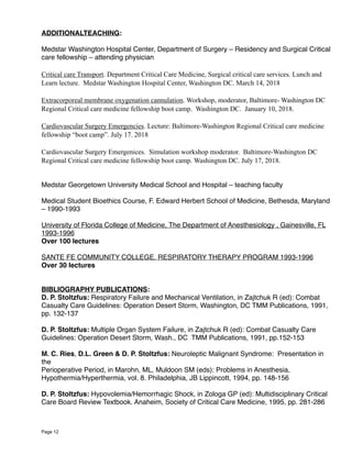 ADDITIONALTEACHING:
Medstar Washington Hospital Center, Department of Surgery – Residency and Surgical Critical
care fellowship – attending physician
Critical care Transport. Department Critical Care Medicine, Surgical critical care services. Lunch and
Learn lecture. Medstar Washington Hospital Center, Washington DC. March 14, 2018
Extracorporeal membrane oxygenation cannulation. Workshop, moderator, Baltimore- Washington DC
Regional Critical care medicine fellowship boot camp. Washington DC. January 10, 2018.
Cardiovascular Surgery Emergencies. Lecture: Baltimore-Washington Regional Critical care medicine
fellowship “boot camp”. July 17. 2018
Cardiovascular Surgery Emergenices. Simulation workshop moderator. Baltimore-Washington DC
Regional Critical care medicine fellowship boot camp. Washington DC. July 17, 2018.
Medstar Georgetown University Medical School and Hospital – teaching faculty
Medical Student Bioethics Course, F. Edward Herbert School of Medicine, Bethesda, Maryland
– 1990-1993
University of Florida College of Medicine, The Department of Anesthesiology , Gainesville, FL
1993-1996
Over 100 lectures
SANTE FE COMMUNITY COLLEGE. RESPIRATORY THERAPY PROGRAM 1993-1996
Over 30 lectures
BIBLIOGRAPHY PUBLICATIONS:
D. P. Stoltzfus: Respiratory Failure and Mechanical Ventilation, in Zajtchuk R (ed): Combat
Casualty Care Guidelines: Operation Desert Storm, Washington, DC TMM Publications, 1991,
pp. 132-137
D. P. Stoltzfus: Multiple Organ System Failure, in Zajtchuk R (ed): Combat Casualty Care
Guidelines: Operation Desert Storm, Wash., DC TMM Publications, 1991, pp.152-153
M. C. Ries, D.L. Green & D. P. Stoltzfus: Neuroleptic Malignant Syndrome: Presentation in
the
Perioperative Period, in Marohn, ML, Muldoon SM (eds): Problems in Anesthesia,
Hypothermia/Hyperthermia, vol. 8. Philadelphia, JB Lippincott, 1994, pp. 148-156
D. P. Stoltzfus: Hypovolemia/Hemorrhagic Shock, in Zologa GP (ed): Multidisciplinary Critical
Care Board Review Textbook. Anaheim, Society of Critical Care Medicine, 1995, pp. 281-286
Page 12
 