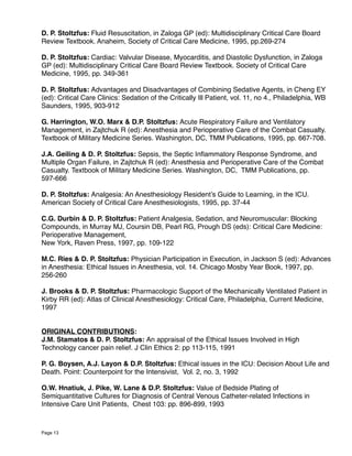 D. P. Stoltzfus: Fluid Resuscitation, in Zaloga GP (ed): Multidisciplinary Critical Care Board
Review Textbook. Anaheim, Society of Critical Care Medicine, 1995, pp.269-274
D. P. Stoltzfus: Cardiac: Valvular Disease, Myocarditis, and Diastolic Dysfunction, in Zaloga
GP (ed): Multidisciplinary Critical Care Board Review Textbook. Society of Critical Care
Medicine, 1995, pp. 349-361
D. P. Stoltzfus: Advantages and Disadvantages of Combining Sedative Agents, in Cheng EY
(ed): Critical Care Clinics: Sedation of the Critically Ill Patient, vol. 11, no 4., Philadelphia, WB
Saunders, 1995, 903-912
G. Harrington, W.O. Marx & D.P. Stoltzfus: Acute Respiratory Failure and Ventilatory
Management, in Zajtchuk R (ed): Anesthesia and Perioperative Care of the Combat Casualty.
Textbook of Military Medicine Series. Washington, DC, TMM Publications, 1995, pp. 667-708.
J.A. Geiling & D. P. Stoltzfus: Sepsis, the Septic Inﬂammatory Response Syndrome, and
Multiple Organ Failure, in Zajtchuk R (ed): Anesthesia and Perioperative Care of the Combat
Casualty. Textbook of Military Medicine Series. Washington, DC, TMM Publications, pp.
597-666
D. P. Stoltzfus: Analgesia: An Anesthesiology Resident’s Guide to Learning, in the ICU.
American Society of Critical Care Anesthesiologists, 1995, pp. 37-44
C.G. Durbin & D. P. Stoltzfus: Patient Analgesia, Sedation, and Neuromuscular: Blocking
Compounds, in Murray MJ, Coursin DB, Pearl RG, Prough DS (eds): Critical Care Medicine:
Perioperative Management,
New York, Raven Press, 1997, pp. 109-122
M.C. Ries & D. P. Stoltzfus: Physician Participation in Execution, in Jackson S (ed): Advances
in Anesthesia: Ethical Issues in Anesthesia, vol. 14. Chicago Mosby Year Book, 1997, pp.
256-260
J. Brooks & D. P. Stoltzfus: Pharmacologic Support of the Mechanically Ventilated Patient in
Kirby RR (ed): Atlas of Clinical Anesthesiology: Critical Care, Philadelphia, Current Medicine,
1997
ORIGINAL CONTRIBUTIONS:
J.M. Stamatos & D. P. Stoltzfus: An appraisal of the Ethical Issues Involved in High
Technology cancer pain relief. J Clin Ethics 2: pp 113-115, 1991
P. G. Boysen, A.J. Layon & D.P. Stoltzfus: Ethical issues in the ICU: Decision About Life and
Death. Point: Counterpoint for the Intensivist, Vol. 2, no. 3, 1992
O.W. Hnatiuk, J. Pike, W. Lane & D.P. Stoltzfus: Value of Bedside Plating of
Semiquantitative Cultures for Diagnosis of Central Venous Catheter-related Infections in
Intensive Care Unit Patients, Chest 103: pp. 896-899, 1993
Page 13
 
