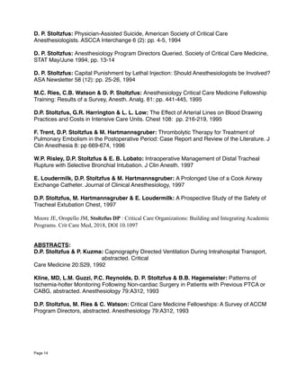 D. P. Stoltzfus: Physician-Assisted Suicide, American Society of Critical Care
Anesthesiologists. ASCCA Interchange 6 (2): pp. 4-5, 1994
D. P. Stoltzfus: Anesthesiology Program Directors Queried. Society of Critical Care Medicine,
STAT May/June 1994, pp. 13-14
D. P. Stoltzfus: Capital Punishment by Lethal Injection: Should Anesthesiologists be Involved?
ASA Newsletter 58 (12): pp. 25-26, 1994
M.C. Ries, C.B. Watson & D. P. Stoltzfus: Anesthesiology Critical Care Medicine Fellowship
Training: Results of a Survey, Anesth. Analg. 81: pp. 441-445, 1995
D.P. Stoltzfus, G.R. Harrington & L. L. Low: The Effect of Arterial Lines on Blood Drawing
Practices and Costs in Intensive Care Units. Chest 108: pp. 216-219, 1995
F. Trent, D.P. Stoltzfus & M. Hartmannsgruber: Thrombolytic Therapy for Treatment of
Pulmonary Embolism in the Postoperative Period: Case Report and Review of the Literature. J
Clin Anesthesia 8: pp 669-674, 1996
W.P. Risley, D.P. Stoltzfus & E. B. Lobato: Intraoperative Management of Distal Tracheal
Rupture with Selective Bronchial Intubation. J Clin Anesth. 1997
E. Loudermilk, D.P. Stoltzfus & M. Hartmannsgruber: A Prolonged Use of a Cook Airway
Exchange Catheter. Journal of Clinical Anesthesiology, 1997
D.P. Stoltzfus, M. Hartmannsgruber & E. Loudermilk: A Prospective Study of the Safety of
Tracheal Extubation Chest, 1997
Moore JE, Oropello JM, Stoltzfus DP : Critical Care Organizations: Building and Integrating Academic
Programs. Crit Care Med, 2018, DOI 10.1097
ABSTRACTS:
D.P. Stoltzfus & P. Kuzma: Capnography Directed Ventilation During Intrahospital Transport,
abstracted. Critical
Care Medicine 20:S29, 1992
Kline, MD, L.M. Guzzi, P.C. Reynolds, D. P. Stoltzfus & B.B. Hagemeister: Patterns of
Ischemia-holter Monitoring Following Non-cardiac Surgery in Patients with Previous PTCA or
CABG, abstracted. Anesthesiology 79:A312, 1993
D.P. Stoltzfus, M. Ries & C. Watson: Critical Care Medicine Fellowships: A Survey of ACCM
Program Directors, abstracted. Anesthesiology 79:A312, 1993
Page 14
 