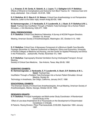 L. J. Krasner, D. M. Corda, K. Solanki, A. J. Layon, T. J. Gallagher & D. P. Stoltzfus:
Effects of Ethanol on Complications and Outcome from Blunt Trauma: An ``Intensive Care Unit
study, abstracted. Can J Anesth. 43:A12A, 1996
D. P. Stoltzfus, M. C. Ries & C. B. Watson: Critical Care Anesthesiology is not Perioperative
Medicine, Letter to the Editor reply. Anesth Analg 83:435, 1996
M. Hartmannsgruber, J. F. Hardcastle, E. P. Loudermilk, A. J. Bush, D. P. Stoltzfus & M. L.
Good: Tracheal Gas Insufﬂation Through a Pediatric Tube Exchanger into a Human Patient
Simulator. J. Clin Monitoring 12(6):477, 1996
ORAL PRESENTATIONS:
D. P. Stoltzfus: Critical Care Medicine Fellowship: A Survey of ACCM Program Directors
(October 13). Annual
Meeting. American Society of Anesthesiologists, Washington, DC, October 9-13, 1993
D. P. Stoltzfus: Critical Care: A Necessary Component of a Minimum Health Care Beneﬁts
Package (November 4). National Conference on Medicine, Ethics and Economics. University
of Florida Colleges of Medicine and Nursing, and the Center for Applied Philosophy and Ethics
in the Professions, Jacksonville, Florida, November 4-5, 1994
D. P. Stoltzfus: Capnography Directed Ventilation During Intrahospital Transport. Annual
Meeting.
Society of Critical Care Medicine, San Antonio, Texas, May 26-28, 1992
SCIENTIFIC EXHIBITS:
M. Hartmannsgruber, J. Hardcastle, E. P. Loudermilk, A. Bush, D.P. Stoltzfus & M. L.
Good: Tracheal Gas
Insufﬂation Through a Pediatric Tube Exchanger into a Human Patient Simulator. Annual
Meeting. Society for
Technology in Anesthesia, San Diego, California, January 24-27, 1996
EDUCATIONAL EXHIBITS:
The American Society of Critical Care Anesthesiologists. Annual Meeting. American Society of
Anesthesiologists, Atlanta, Georgia, October 22-24, 1995.
RESEARCH GRANTS:
D. P. Stoltzfus: Principal Investigator and Multi-center Study Coordinator: A Randomized
Control Study of the
Effect of Low-dose Amphotericin B or Fluconazole on the Development of Disseminated
Candidiasis in Critically
Ill Patients. Roerig Division, Pﬁzer Pharmaceuticals, $100,000, September 1994- January
1997. 
Page 15
 