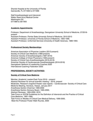Shands Hospital at the University of Florida
Gainesville, FL 07/1993 to 07/1996
Staff Anesthesiologist and Intensivist
Walter Reed Army Medical Center
Washington DC
07/1989 to 06/1993
Academic Appointments:
Professor, Department of Anesthesiology, Georgetown University School of Medicine, 07/2018-
present
Assistant Professor, Florida State University School of Medicine, 2010-2015
Assistant Professor, University of Florida School of Medicine, 1993-1996.
Assistant Professor, Uniformed Services University of Health Sciences, 1989-1993.
Professional Society Memberships:
American Association of Physician Leaders (2012-present)
Society of Critical Care Medicine (1989-present)
American Society of Anesthesiologists (1987-2016)
American College of Chest Physicians (1993-present)
Society of Critical Care Anesthesiologists (2016-2018)
American Society of Cardiovascular Anesthesiologists (2016-2018)
Georgetown Network of Leadership Coaches 2020
International Coaching Federation 2020
PROFESSIONAL SOCIETY ACTIVITIES:
Society of Critical Care Medicine
Member, Academic LeadersTask Force 2016 – present
Abstract Reviewer for annual scientiﬁc meeting – 2016- present
Moderator, Research snapshot theater case reports – Cardiovascular- Society of Critical Care
Medicine Meeting, Honolulu, Hawaii, January 2017
Anesthesia Section Chairman 1999-2000
Anesthesia Section Advisory Board, 1995-2000,
Abstract Reviewer, 1995-2000, 2016
Task Force on SCCM Guidelines for the Deﬁnition of Intensivist and the Practice of Critical
Care Medicine, 1997-1999,
Task Force on Models of Critical Care Medical Delivery, 1999-2000,
Meet the Professor Poster Walk Rounds, 2000
Page 3
 