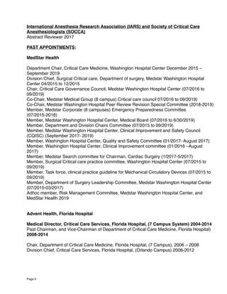  
International Anesthesia Research Association (IARS) and Society of Critical Care
Anesthesiologists (SOCCA)
Abstract Reviewer 2017
PAST APPOINTMENTS:
MedStar Health
Department Chair, Critical Care Medicine, Washington Hospital Center December 2015 –
September 2019
Division Chief, Surgical Critical care, Department of surgery, Medstar Washington Hospital
Center 04/2015 to 12/2015
Chair, Critical Care Governance Council, Medstar Washington Hospital Center (07/2016 to
09/2019)
Co-Chair, Medstar Medical Group (8 campus) Critical care council 07/2016 to 09/2019)
Co-Chair, Medstar Washington Hospital Peer Review Revision Special Committee (2018-2019)
Member, Medstar Corporate (8 campuses) Emergency Preparedness Committee
(07/2015-2018)
Member, Medstar Washington Hospital Center, Medical Board (07/2016 to 6/30/2019)
Member, Department and Division Chairs Committee (07/2015 to 09/2019)
Member, Medstar Washington Hospital Center, Clinical Improvement and Safety Council
(CQISC) (September 2017- 2019)
Member, Washington Hospital Center, Quality and Safety Committee (01/2017- August 2017)
Member, Washington Hospital Center, Clinical Improvement committee (01/2016 –August
2017)
Member, Medstar Search committee for Chairman, Cardiac Surgery (1/2017-5/2017)
Member, Surgical Critical care practice committee, Washington Hospital Center (07/2015 to
09/2019)
Member, Task force, clinical practice guideline for Mechanical Circulatory Devices (07/2015 to
09/2019)
Member, Department of Surgery Leadership Committee, Medstar Washington Hospital Center
(07/2015-03/2017)
Adhoc member, Risk Management Committee, Medstar Washington Hospital Center, and
MedStar Health 2019
Advent Health, Florida Hospital
Medical Director, Critical Care Services, Florida Hospital, (7 Campus System) 2004-2014
Past Chairman, and Vice-Chairman of Department of Critical Care Medicine, Florida Hospital)
2008-2014 
Chair, Department of Critical Care Medicine, Florida Hospital, (7 Campus), 2006 – 2008
Division Chief, Critical Care Services, Florida Hospital, (Orlando Campus) 2008-2012
Page 4
 