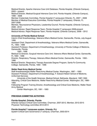 Medical Director, Apache Intensive Care Unit Database, Florida Hospital, (Orlando Campus),
2003 – present
Medical Director, Medical-Surgical Intensive Care Unit, Florida Hospital, (Orlando Campus),
1998 – 2008
Member Credentials Committee, Florida Hospital (7 campuses) Orlando, FL, 2007 – 2008
Member of Medical Executive Committee, Florida Hospital (7 campuses), Orlando, FL
2007-2008
Member, Neuroscience Physicians, Leadership Council, Florida Hospital, (Orlando Campus),
2008 - 2012
Medical Advisor, Rapid Response Team, Florida Hospital (7 campuses) 2008-present
Medical Advisor, Rapid Response Team, Florida Hospital, (Orlando Campus), 2008 – 2012
University of Florida Medical School
Interim Chief Anesthesiology, Veterans Affairs Medical Center, Gainesville, Florida, July-August
1996
Assistant Chief, Department of Anesthesiology, Veterans Affairs Medical Center, Gainesville,
FL, 1993 - 1996
Assistant Professor, Department of Anesthesiology, University of Florida College of Medicine,
Gainesville, Florida
1993 - 1996
Medical Co-Director, Surgical Intensive Care Unit, Veterans Affairs Medical Center, Gainesville,
FL 1993 - 1996
Director, Respiratory Therapy, Veterans Affairs Medical Center, Gainesville, Florida 1993 -
1996
Medical Director, Respiratory Therapy Associate Degree Program, Santa Fe Community
College, Gainesville, Florida, 1993 - 1996
Walter Reed Army Medical Center
Staff Anesthesiologist Walter Reed Army Medical Center, Washington, 1987 – 1993
Assistant Professor, Department of Anesthesiology, F. Edward Hebert School of Medicine,
Uniformed Services
University of the Health Sciences, Medical School, Bethesda, Maryland, 1987-1993
Attending, Critical Care Medicine, Walter Reed Army Medical Center, Washington, DC, 1989 -
1993
Fellowship Program Training Director, Anesthesiology and Critical Care Medicine, Walter Reed
Army Medical
Center Washington, DC, 1991 - 1993
PREVIOUS COMMITTEE ACTIVITIES:
Florida Hospital, Orlando, Florida
Orlando Campus Critical Care Committee, Chairman, 2007-2012, Member, 2012-2015
Physician Technology committee 2012-2014
Florida Hospital 7 campuses system, Orlando, FL)
System Critical Care Governance (7 campus), Chairman, 2003-2014
Page 5
 