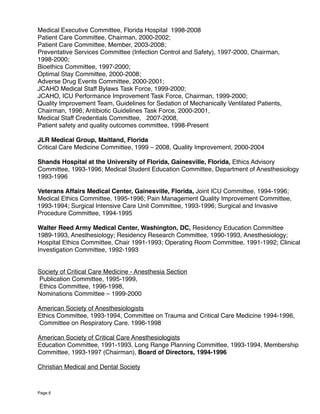 Medical Executive Committee, Florida Hospital 1998-2008
Patient Care Committee, Chairman, 2000-2002;
Patient Care Committee, Member, 2003-2008;
Preventative Services Committee (Infection Control and Safety), 1997-2000, Chairman,
1998-2000;
Bioethics Committee, 1997-2000;
Optimal Stay Committee, 2000-2008;
Adverse Drug Events Committee, 2000-2001;
JCAHO Medical Staff Bylaws Task Force, 1999-2000;
JCAHO, ICU Performance Improvement Task Force, Chairman, 1999-2000;
Quality Improvement Team, Guidelines for Sedation of Mechanically Ventilated Patients,
Chairman, 1996; Antibiotic Guidelines Task Force, 2000-2001,
Medical Staff Credentials Committee, 2007-2008,
Patient safety and quality outcomes committee, 1998-Present
JLR Medical Group, Maitland, Florida
Critical Care Medicine Committee, 1999 – 2008, Quality Improvement, 2000-2004
Shands Hospital at the University of Florida, Gainesville, Florida, Ethics Advisory
Committee, 1993-1996; Medical Student Education Committee, Department of Anesthesiology
1993-1996
Veterans Affairs Medical Center, Gainesville, Florida, Joint ICU Committee, 1994-1996;
Medical Ethics Committee, 1995-1996; Pain Management Quality Improvement Committee,
1993-1994; Surgical Intensive Care Unit Committee, 1993-1996; Surgical and Invasive
Procedure Committee, 1994-1995
Walter Reed Army Medical Center, Washington, DC, Residency Education Committee
1989-1993, Anesthesiology; Residency Research Committee, 1990-1993, Anesthesiology;
Hospital Ethics Committee, Chair 1991-1993; Operating Room Committee, 1991-1992; Clinical
Investigation Committee, 1992-1993
Society of Critical Care Medicine - Anesthesia Section
Publication Committee, 1995-1999,
Ethics Committee, 1996-1998,
Nominations Committee – 1999-2000
American Society of Anesthesiologists
Ethics Committee, 1993-1994, Committee on Trauma and Critical Care Medicine 1994-1996,
Committee on Respiratory Care. 1996-1998
American Society of Critical Care Anesthesiologists
Education Committee, 1991-1993, Long Range Planning Committee, 1993-1994, Membership
Committee, 1993-1997 (Chairman), Board of Directors, 1994-1996
Christian Medical and Dental Society
Page 6
 