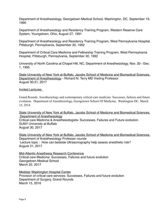 Department of Anesthesiology, Georgetown Medical School, Washington, DC, September 19,
1990
Department of Anesthesiology and Residency Training Program, Western Reserve Care
System, Youngstown, Ohio, August 27, 1991
Department of Anesthesiology and Residency Training Program, West Pennsylvania Hospital,
Pittsburgh, Pennsylvania, September 30, 1992
Department of Critical Care Medicine and Fellowship Training Program, West Pennsylvania
Hospital, Pittsburgh, Pennsylvania, September 30, 1992
University of North Carolina at Chapel Hill, NC, Department of Anesthesiology, Nov. 30 - Dec.
1, 1995
State University of New York at Buffalo, Jacobs School of Medicine and Biomedical Sciences.
Department of Anesthesiology - Richard N. Terry MD Visiting Professor
August 30-31, 2017
Invited Lectures
Grand Rounds. Anesthesiology and contemporary critical care medicine: Successes, failures and future
evolution. Department of Anesthesiology, Georgetown School Of Medicine. Washington DC. March
15, 2018.
State University of New York at Buffalo, Jacobs School of Medicine and Biomedical Sciences.
Department of Anesthesiology
Critical care Medicine & Anesthesiologists- Successes, Failures and Future evolution.
SUNY University at Buffalo
August 30, 2017
State University of New York at Buffalo, Jacobs School of Medicine and Biomedical Sciences.
Department of Anesthesiology Professor rounds
Lecture topic : How can bedside Ultrasonography help assess anesthetic risk?
August 31, 2017
Mid-Atlantic Anesthesia Research Conference
Critical care Medicine: Successes, Failures and future evolution
Georgetown Medical School
March 22, 2017
Medstar Washington Hospital Center
Provision of critical care services: Successes, Failures and future evolution
Department of Surgery, Grand Rounds
March 15, 2016
Page 8
 