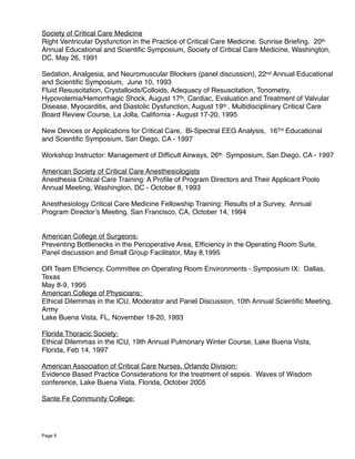 Society of Critical Care Medicine
Right Ventricular Dysfunction in the Practice of Critical Care Medicine. Sunrise Brieﬁng. 20th
Annual Educational and Scientiﬁc Symposium, Society of Critical Care Medicine, Washington,
DC, May 26, 1991
Sedation, Analgesia, and Neuromuscular Blockers (panel discussion), 22nd Annual Educational
and Scientiﬁc Symposium, June 10, 1993
Fluid Resuscitation, Crystalloids/Colloids, Adequacy of Resuscitation, Tonometry,
Hypovolemia/Hemorrhagic Shock, August 17th, Cardiac, Evaluation and Treatment of Valvular
Disease, Myocarditis, and Diastolic Dysfunction, August 19th . Multidisciplinary Critical Care
Board Review Course, La Jolla, California - August 17-20, 1995
New Devices or Applications for Critical Care, Bi-Spectral EEG Analysis, 16TH Educational
and Scientiﬁc Symposium, San Diego, CA - 1997
Workshop Instructor: Management of Difﬁcult Airways, 26th Symposium, San Diego, CA - 1997
American Society of Critical Care Anesthesiologists
Anesthesia Critical Care Training: A Proﬁle of Program Directors and Their Applicant Pools
Annual Meeting, Washington, DC - October 8, 1993
Anesthesiology Critical Care Medicine Fellowship Training: Results of a Survey, Annual
Program Director’s Meeting, San Francisco, CA, October 14, 1994
American College of Surgeons:
Preventing Bottlenecks in the Perioperative Area, Efﬁciency in the Operating Room Suite,
Panel discussion and Small Group Facilitator, May 8,1995
OR Team Efﬁciency, Committee on Operating Room Environments - Symposium IX: Dallas,
Texas
May 8-9, 1995
American College of Physicians:
Ethical Dilemmas in the ICU, Moderator and Panel Discussion, 10th Annual Scientiﬁc Meeting,
Army
Lake Buena Vista, FL, November 18-20, 1993
Florida Thoracic Society:
Ethical Dilemmas in the ICU, 19th Annual Pulmonary Winter Course, Lake Buena Vista,
Florida, Feb 14, 1997
American Association of Critical Care Nurses, Orlando Division:
Evidence Based Practice Considerations for the treatment of sepsis. Waves of Wisdom
conference, Lake Buena Vista, Florida, October 2005
Sante Fe Community College:
Page 9
 