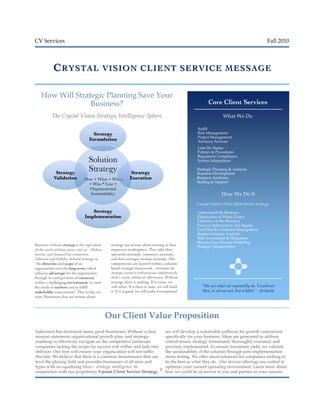 CV Services Fall 2010
2
CCRYSTAL VISION CLIENTRYSTAL VISION CLIENT SERVICE MESSAGESERVICE MESSAGE
How Will Strategic Planning Save Your
Business?
The Crystal Vision Strategic Intelligence Sphere
Business without strategy is the equivalent
of the earth without water and air – lifeless,
barren, and doomed for extinction.
Johnson and Scholes defined strategy as
“the direction and scope of an
organization over the long-term: which
achieves advantage for the organization
through its configuration of resources
within a challenging environment, to meet
the needs of markets and to fulfill
stakeholder expectations". This is why we
exist. Businesses that are serious about
strategy are serious about existing in their
respective marketplace. They take their
operation seriously, customers seriously,
and their strategic mission seriously. Our
competencies are layered within a solution
based strategic framework – formulate the
strategy, execute it with precision, implement the
client’s vision, validate its effectiveness. Without
strategy there is nothing. If it exists, we
will refine. If it there is none, we will build
it. If it is good, we will make it exceptional.
Indecision has destroyed many great businesses. Without a clear
mission statement, organizational growth plan, and strategic
roadmap to effectively navigate on the competitive landscape
companies lacking the recipe for success will wither and fade into
oblivion. Our firm will ensure your organization will not suffer
this fate. We believe that there is a common denominator that can
level the playing field and provides businesses of all sizes and
types with an equalizing force – strategic intelligence. In
conjunction with our proprietary 9-point Client Service Strategy,
we will develop a sustainable pathway for growth customized
specifically for your business. Ideas are generated to address
critical issues, strategy formulated, thoroughly executed, and
precisely implemented. To ensure maximum yield, we validate
the sustainability of the solution through post-implementation
stress testing. We offer smart solutions for companies seeking to
be the best as what they do. Our service offerings are crafted to
optimize your current operating environment. Learn more about
how we could be of service to you and partner in your success.
Our Client Value Proposition
Core Client Services
What We Do
How We Do It
Audit
Risk Management
Project Management
Advisory Services
Lean Six Sigma
Policies & Procedures
Regulatory Compliance
System Integrations
Strategic Planning & Analysis
Business Development
Business Analytics
Staffing & Support
Crystal Vision 9-Point Client Service Strategy:
Understand the Business
Elimination of Waste (Lean)
Extension of the Business
Process Optimization (Six Sigma)
Cost Effective Solution Management
Business Impact Analysis
Risk Assessment & Mitigation
Best-In-Class Process Modeling
Strategic Sustainability
“We are what we repeatedly do. Excellence
then, is not an act, but a habit.” -Aristotle
Solution
Strategy !
(How + What + When
+ Who * Cost =
Organizational
Sustainability)!
Strategy
Formulation!
Strategy
Execution!
Strategy
Implementation!
Strategy
Validation!
 
