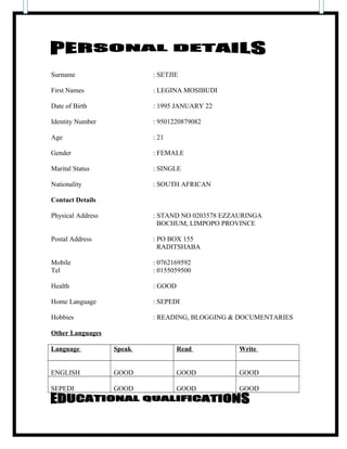 Surname : SETJIE
First Names : LEGINA MOSIBUDI
Date of Birth : 1995 JANUARY 22
Identity Number : 9501220879082
Age : 21
Gender : FEMALE
Marital Status : SINGLE
Nationality : SOUTH AFRICAN
Contact Details
Physical Address : STAND NO 0203578 EZZAURINGA
BOCHUM, LIMPOPO PROVINCE
Postal Address : PO BOX 155
RADITSHABA
Mobile : 0762169592
Tel : 0155059500
Health : GOOD
Home Language : SEPEDI
Hobbies : READING, BLOGGING & DOCUMENTARIES
Other Languages
Language Speak Read Write
ENGLISH GOOD GOOD GOOD
SEPEDI GOOD GOOD GOOD
 