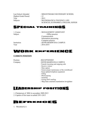 Last School Attended : MMANTSHAKO SECONDARY SCHOOL
Highest Grade Passed : 12
Year : 2013
Subjects : MATHEMATICS, P/SCIENCE, LIFE
SCIENCES, ECONOMICS, ENGLISH, SEPEDI
.
1. Course : MANAGEMENT ASSISTANT
Subject : Office practice
Communication
Information processing
Computer practice
Institution : SENWABARWANA CAMPUS
Year : 2014-2015
CURRENT POSITION
Position : RECEPTIONIST
Company : SENWABARWANA CAMPUS
: Transfer incoming and outgoing calls
: Receive visitors
: Data capture
: Ensure proper maintenance of the switchboard
: Keep updated telephone equipment
: Filling
: Photocopying
: Scanning
: Faxing and E-mailing
: May/June external examination invigilator
1. Chairperson of BSG in secondary 2009-2013
2. Captain of first team in netball 2011-2013
1. Moichela K.A
 