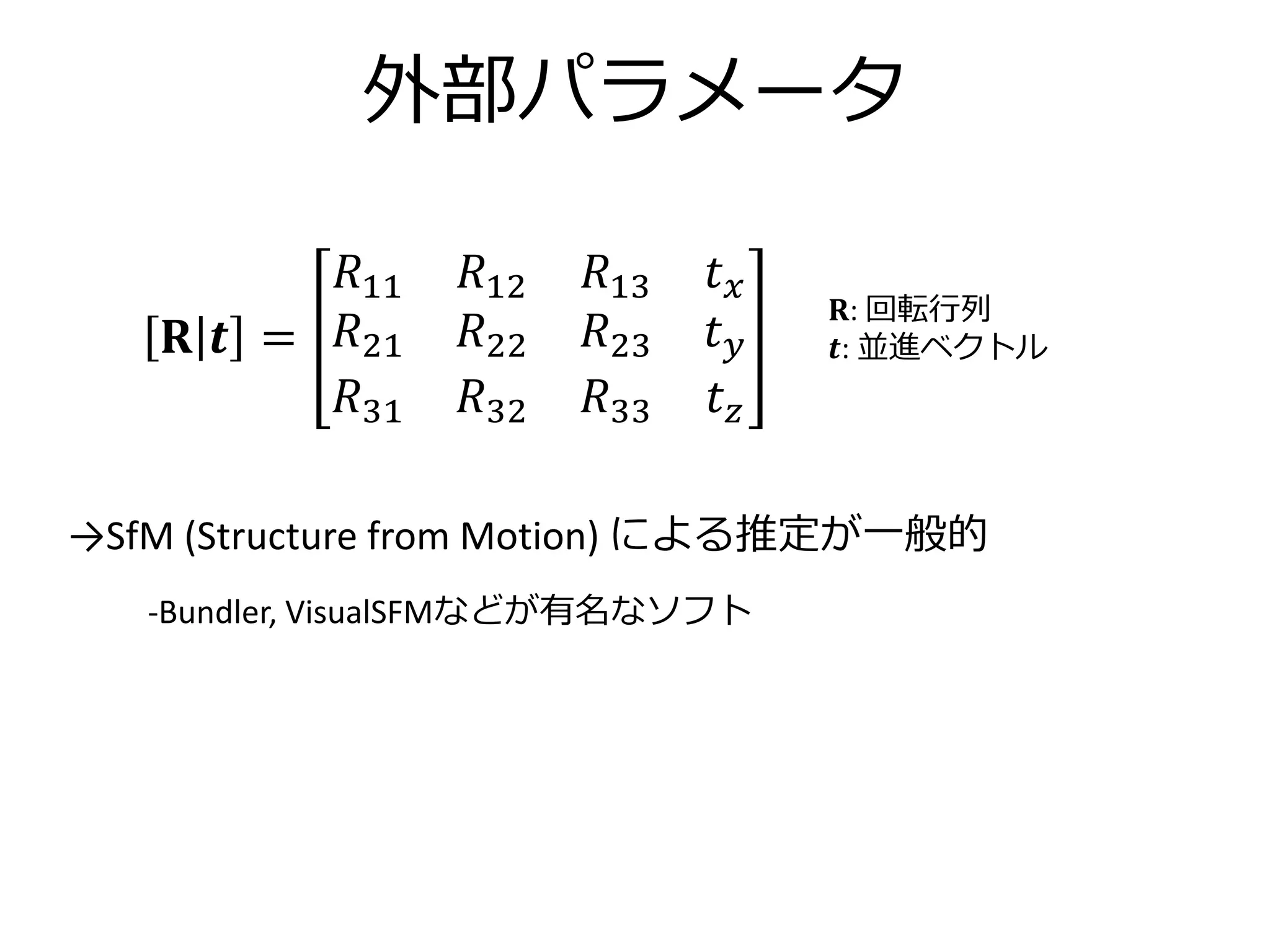 外部パラメータ
𝐑: 回転行列
𝒕: 並進ベクトル𝐑 𝒕 =
𝑅11 𝑅12 𝑅13 𝑡 𝑥
𝑅21 𝑅22 𝑅23 𝑡 𝑦
𝑅31 𝑅32 𝑅33 𝑡 𝑧
→SfM (Structure from Motion) による推定が一般的
-Bundler, VisualSFMなどが有名なソフト
 