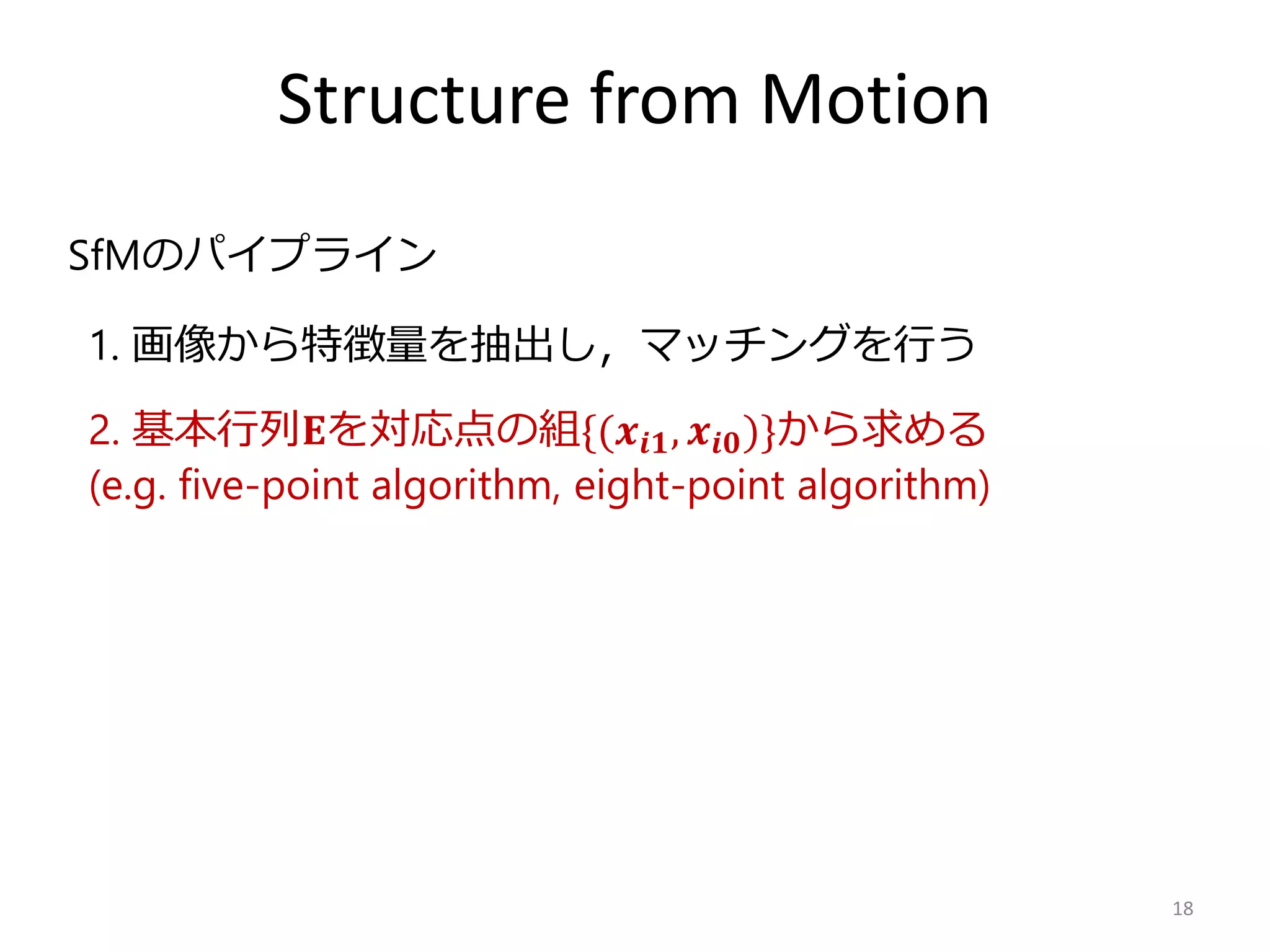 Structure from Motion
18
2. 基本行列𝐄を対応点の組{(𝒙𝒊𝟏, 𝒙𝒊𝟎)}から求める
(e.g. five-point algorithm, eight-point algorithm)
SfMのパイプライン
1. 画像から特徴量を抽出し，マッチングを行う
 