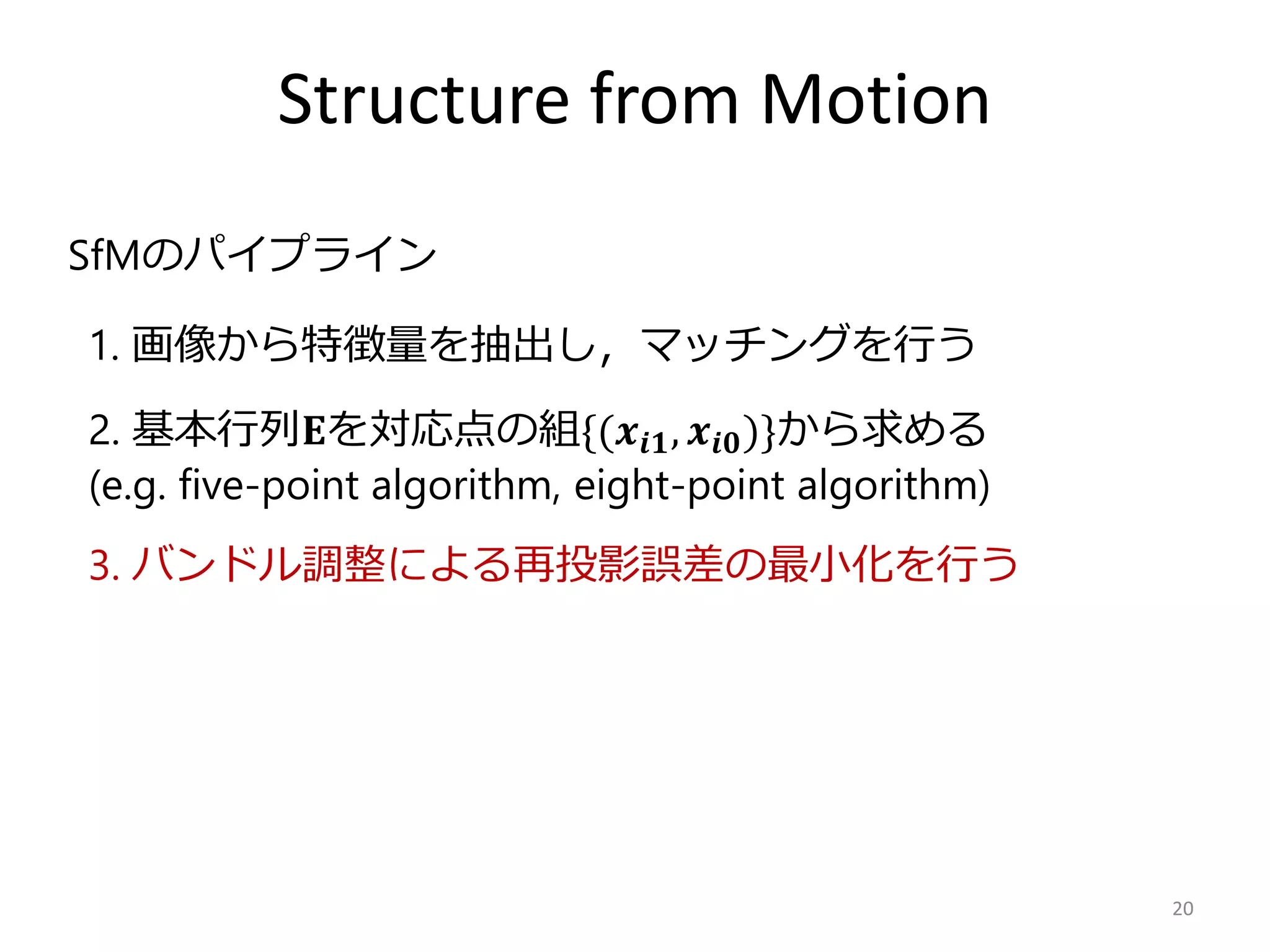 Structure from Motion
20
2. 基本行列𝐄を対応点の組{(𝒙𝒊𝟏, 𝒙𝒊𝟎)}から求める
(e.g. five-point algorithm, eight-point algorithm)
3. バンドル調整による再投影誤差の最小化を行う
SfMのパイプライン
1. 画像から特徴量を抽出し，マッチングを行う
 