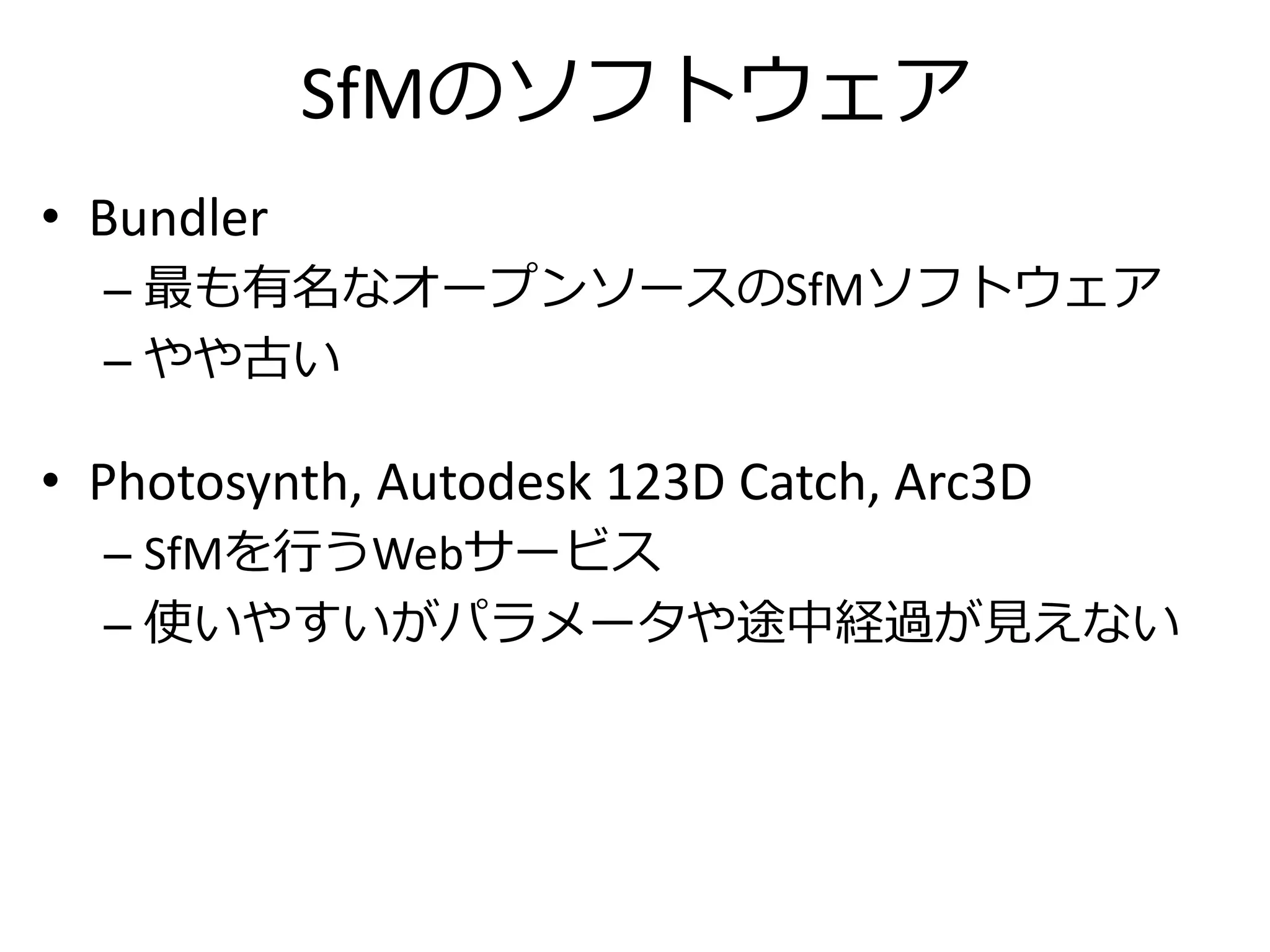 SfMのソフトウェア
• Bundler
– 最も有名なオープンソースのSfMソフトウェア
– やや古い
• Photosynth, Autodesk 123D Catch, Arc3D
– SfMを行うWebサービス
– 使いやすいがパラメータや途中経過が見えない
 