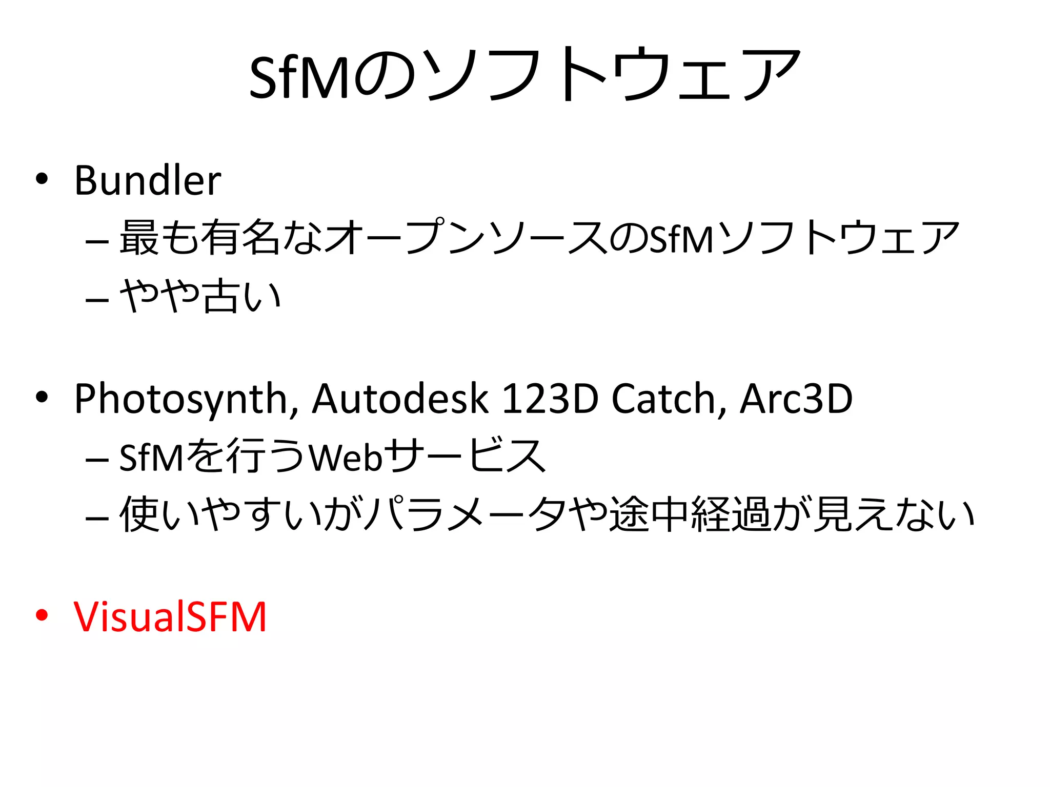 SfMのソフトウェア
• Bundler
– 最も有名なオープンソースのSfMソフトウェア
– やや古い
• Photosynth, Autodesk 123D Catch, Arc3D
– SfMを行うWebサービス
– 使いやすいがパラメータや途中経過が見えない
• VisualSFM
 