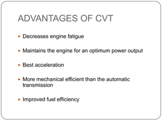 ADVANTAGES OF CVT
 Decreases engine fatigue
 Maintains the engine for an optimum power output
 Best acceleration
 More mechanical efficient than the automatic
transmission
 Improved fuel efficiency
 