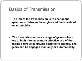 Basics of Transmission
• The job of the transmission is to change the
speed ratio between the engine and the wheels of
an automobile
• The transmission uses a range of gears -- from
low to high -- to make more effective use of the
engine's torque as driving conditions change. The
gears can be engaged manually or automatically.
 