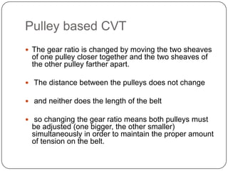 Pulley based CVT
 The gear ratio is changed by moving the two sheaves
of one pulley closer together and the two sheaves of
the other pulley farther apart.
 The distance between the pulleys does not change
 and neither does the length of the belt
 so changing the gear ratio means both pulleys must
be adjusted (one bigger, the other smaller)
simultaneously in order to maintain the proper amount
of tension on the belt.
 
