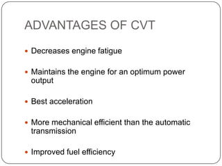 ADVANTAGES OF CVT
 Decreases engine fatigue
 Maintains the engine for an optimum power
output
 Best acceleration
 More mechanical efficient than the automatic
transmission
 Improved fuel efficiency
 