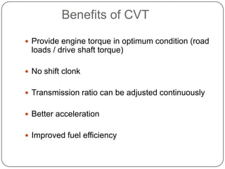 Benefits of CVT
 Provide engine torque in optimum condition (road
loads / drive shaft torque)
 No shift clonk
 Transmission ratio can be adjusted continuously
 Better acceleration
 Improved fuel efficiency
 