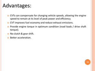  CVTs can compensate for changing vehicle speeds, allowing the engine
speed to remain at its level of peak power and efficiency.
 CVT improves fuel economy and reduce exhaust emissions.
 Provide engine torque in optimum condition (road loads / drive shaft
torque).
 No clutch & gear shift.
 Better acceleration.
Advantages:
15
 