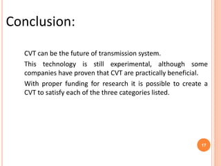 CVT can be the future of transmission system.
This technology is still experimental, although some
companies have proven that CVT are practically beneficial.
With proper funding for research it is possible to create a
CVT to satisfy each of the three categories listed.
Conclusion:
17
 