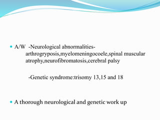  A/W -Neurological abnormalities-
arthrogryposis,myelomeningocoele,spinal muscular
atrophy,neurofibromatosis,cerebral palsy
-Genetic syndrome:trisomy 13,15 and 18
 A thorough neurological and genetic work up
 