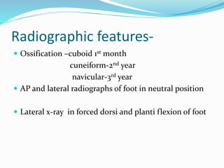 Radiographic features-
 Ossification –cuboid 1st month
cuneiform-2nd year
navicular-3rd year
 AP and lateral radiographs of foot in neutral position
 Lateral x-ray in forced dorsi and planti flexion of foot
 
