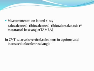  Measurements:-on lateral x-ray –
talocalcaneal; tibiocalcaneal, tibiotalar,talar axis 1st
metatarsal base angle(TAMBA)
In CVT-talar axis vertical,calcaneus in equinus and
increased talocalcaneal angle
 