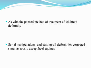  As with the ponseti method of treatment of clubfoot
deformity
 Serial manipulations and casting-all deformities corrected
simultaneously except heel equinus
 