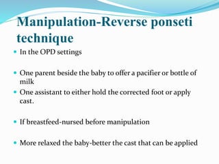 Manipulation-Reverse ponseti
technique
 In the OPD settings
 One parent beside the baby to offer a pacifier or bottle of
milk
 One assistant to either hold the corrected foot or apply
cast.
 If breastfeed-nursed before manipulation
 More relaxed the baby-better the cast that can be applied
 