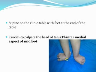  Supine on the clinic table with feet at the end of the
table
 Crucial-to palpate the head of talus:Plantar medial
aspect of midfoot
 