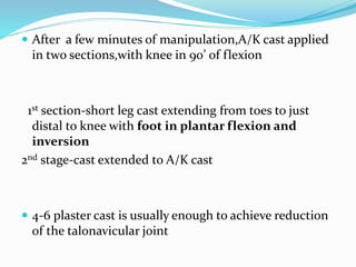  After a few minutes of manipulation,A/K cast applied
in two sections,with knee in 90’ of flexion
1st section-short leg cast extending from toes to just
distal to knee with foot in plantar flexion and
inversion
2nd stage-cast extended to A/K cast
 4-6 plaster cast is usually enough to achieve reduction
of the talonavicular joint
 