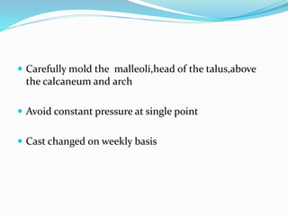  Carefully mold the malleoli,head of the talus,above
the calcaneum and arch
 Avoid constant pressure at single point
 Cast changed on weekly basis
 