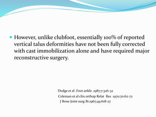  However, unlike clubfoot, essentially 100% of reported
vertical talus deformities have not been fully corrected
with cast immobilization alone and have required major
reconstructive surgery.
Dodge et al .Foot ankle .1987;7:326-32
Coleman et al clin orthop Relat Res 1970;70:62-72
J Bone Joint surg Br.1967;49:618-27
 