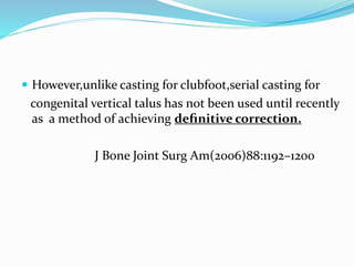  However,unlike casting for clubfoot,serial casting for
congenital vertical talus has not been used until recently
as a method of achieving deﬁnitive correction.
J Bone Joint Surg Am(2006)88:1192–1200
 