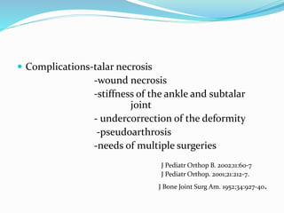  Complications-talar necrosis
-wound necrosis
-stiffness of the ankle and subtalar
joint
- undercorrection of the deformity
-pseudoarthrosis
-needs of multiple surgeries
J Pediatr Orthop B. 2002;11:60-7
J Pediatr Orthop. 2001;21:212-7.
J Bone Joint Surg Am. 1952;34:927-40.
 