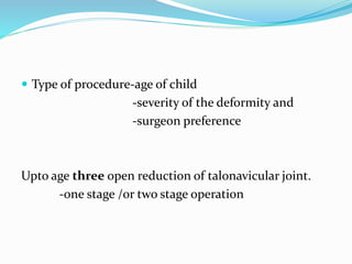  Type of procedure-age of child
-severity of the deformity and
-surgeon preference
Upto age three open reduction of talonavicular joint.
-one stage /or two stage operation
 