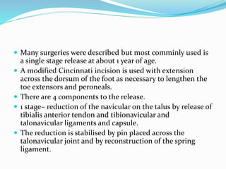  Many surgeries were described but most comminly used is
a single stage release at about 1 year of age.
 A modified Cincinnati incision is used with extension
across the dorsum of the foot as necessary to lengthen the
toe extensors and peroneals.
 There are 4 components to the release.
 1 stage– reduction of the navicular on the talus by release of
tibialis anterior tendon and tibionavicular and
talonavicular ligaments and capsule.
 The reduction is stabilised by pin placed across the
talonavicular joint and by reconstruction of the spring
ligament.
 