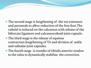  The second stage is lengthening of the toe extensors
and peroneals to allow reduction of the fore foot.The
cuboid is reduced on the calcaneus with release of the
bifurcate ligament and calcaneocuboid joint capsule.
 The third stage is the release of equinus
contracture.lengthening of TA and division of ankle
and subtalar joint capsules.
 The fourth stage is transfer of tibialis anterior tendon
to the talus to dynamically stabilise the correction.
 